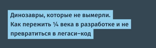 Динозавры, которые не вымерли. Как пережить ¼ века в разработке и не превратиться в легаси-код