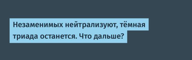 Незаменимых нейтрализуют, тёмная триада останется. Что дальше?