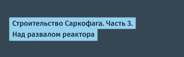 Строительство Саркофага. Часть 3. Над развалом реактора