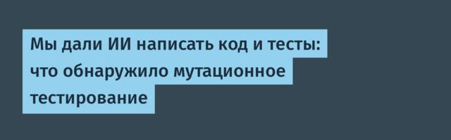 [Перевод] Мы дали ИИ написать код и тесты: что обнаружило мутационное тестирование