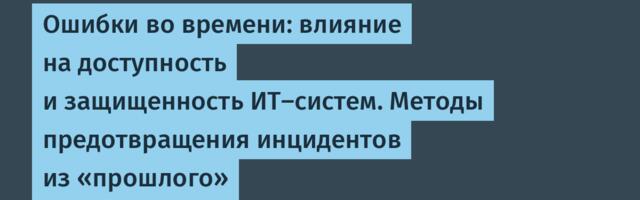 Ошибки во времени: влияние на доступность и защищенность ИТ-систем. Методы предотвращения инцидентов из «прошлого»