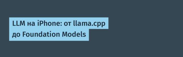 LLM на iPhone: от llama.cpp до Foundation Models