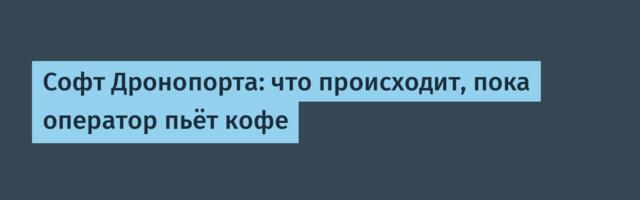 Софт Дронопорта: что происходит, пока оператор пьёт кофе