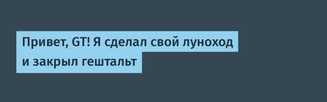 Привет, GT! Я сделал свой луноход и закрыл гештальт