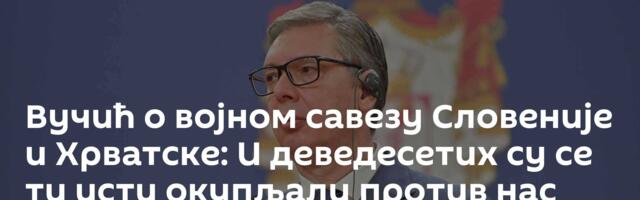 Вучић о војном савезу Словеније и Хрватске: И деведесетих су се ти исти окупљали против нас