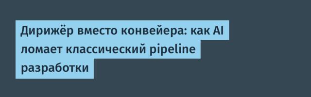Дирижёр вместо конвейера: как AI ломает классический pipeline разработки