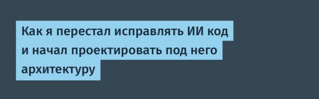 Как я перестал исправлять ИИ код и начал проектировать под него архитектуру