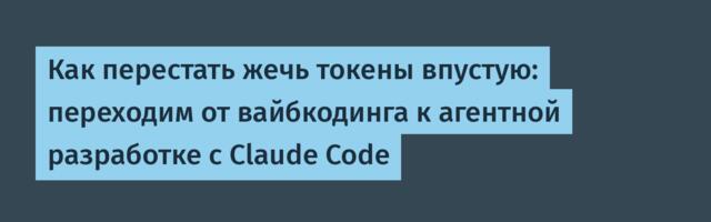 Как перестать жечь токены впустую: переходим от вайбкодинга к агентной разработке с Claude Code