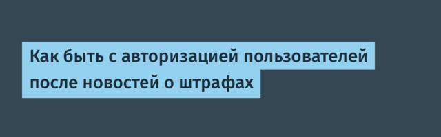 Как быть с авторизацией пользователей после новостей о штрафах