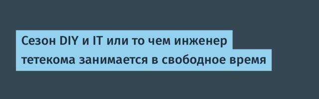 Сезон DIY и IT или то чем инженер тетекома занимается в свободное время