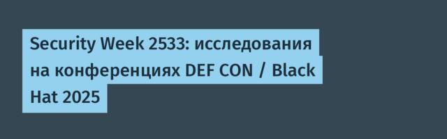 Security Week 2533: исследования на конференциях DEF CON / Black Hat 2025