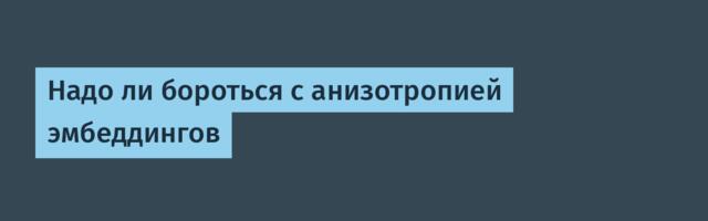 Надо ли бороться с анизотропией эмбеддингов