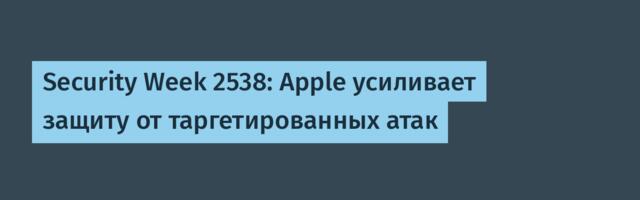 Security Week 2538: Apple усиливает защиту от таргетированных атак
