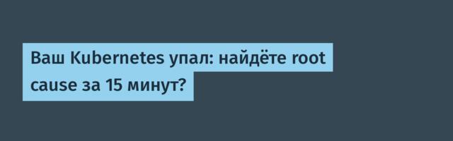 Ваш Kubernetes упал: найдёте root cause за 15 минут?