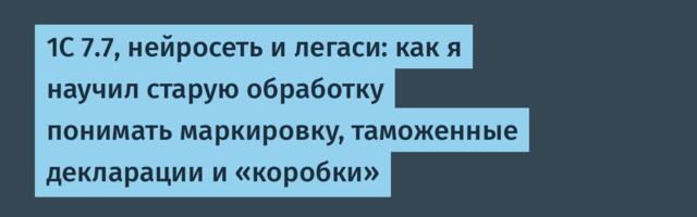 1С 7.7, нейросеть и легаси: как я научил старую обработку понимать маркировку, таможенные декларации и «коробки»