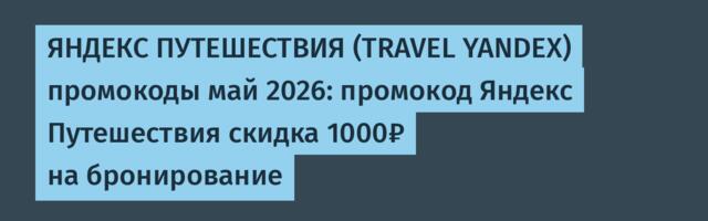 ЯНДЕКС ПУТЕШЕСТВИЯ (TRAVEL YANDEX) промокоды май 2026: промокод Яндекс Путешествия скидка 1000₽ на бронирование