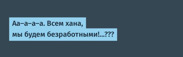 Аа-а-а-а. Всем хана, мы будем безработными!...???