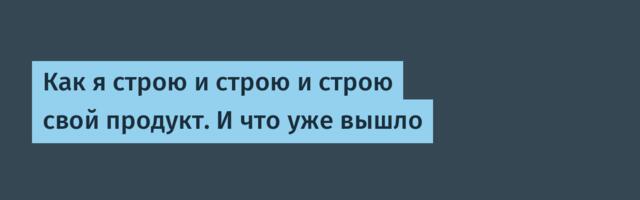 Как я строю и строю и строю свой продукт. И что уже вышло