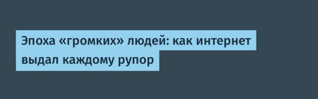 Эпоха «громких» людей: как интернет выдал каждому рупор