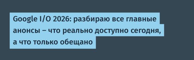 Google I/O 2026: разбираю все главные анонсы — что реально доступно сегодня, а что только обещано
