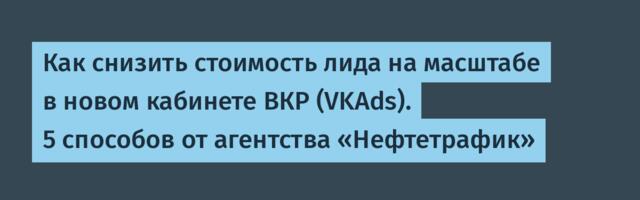 Как снизить стоимость лида на масштабе в новом кабинете ВКР (VKAds). 5 способов от агентства «Нефтетрафик»
