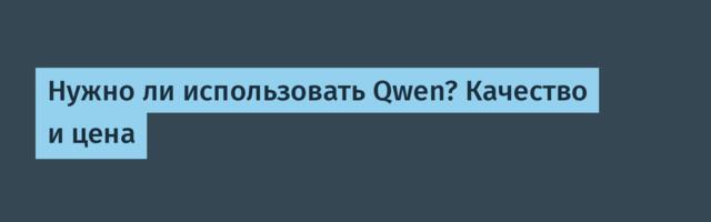 Нужно ли использовать Qwen? Качество и цена