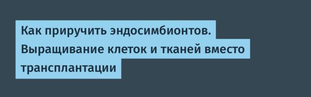Как приручить эндосимбионтов. Выращивание клеток и тканей вместо трансплантации