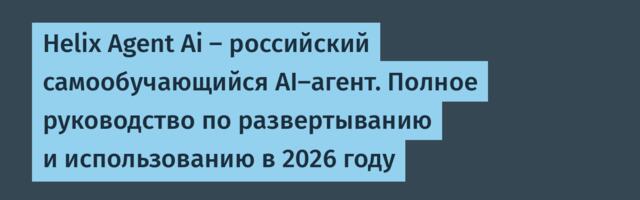Helix Agent Ai — российский самообучающийся AI-агент. Полное руководство по развертыванию и использованию в 2026 году