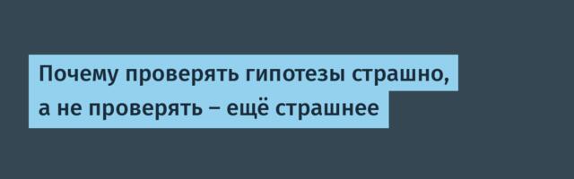 Почему проверять гипотезы страшно, а не проверять — ещё страшнее