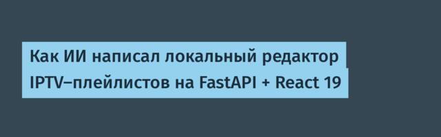 Как ИИ написал локальный редактор IPTV-плейлистов на FastAPI + React 19