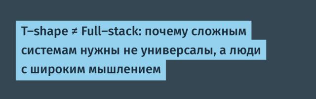T-shape ≠ Full-stack: почему сложным системам нужны не универсалы, а люди с широким мышлением