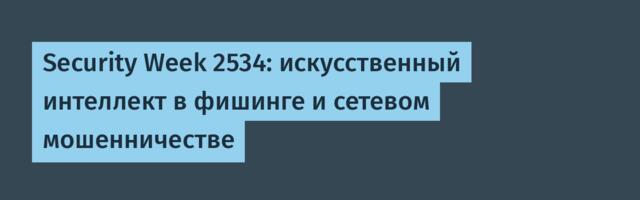 Security Week 2534: искусственный интеллект в фишинге и сетевом мошенничестве