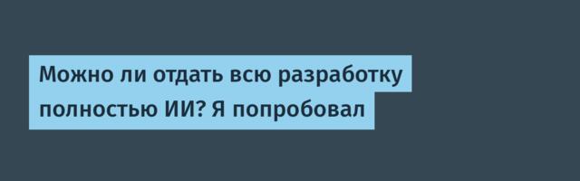 Можно ли отдать всю разработку полностью ИИ? Я попробовал