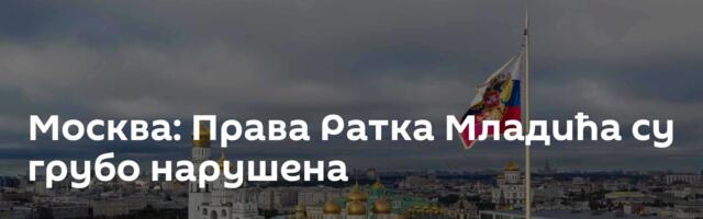 Москва: Права Ратка Младића су грубо нарушена