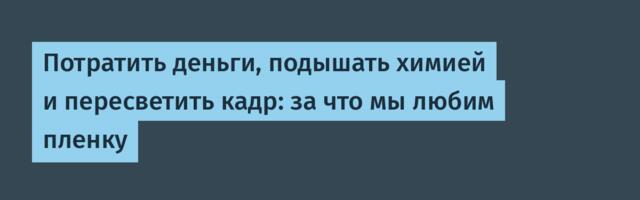 Потратить деньги, подышать химией и пересветить кадр: за что мы любим пленку