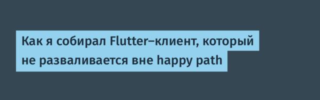 Как я собирал Flutter-клиент, который не разваливается вне happy path
