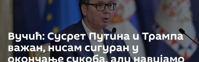 Вучић: Сусрет Путина и Трампа важан, нисам сигуран у окончање сукоба, али навијамо за мир