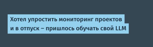 Хотел упростить мониторинг проектов и в отпуск — пришлось обучать свой LLM