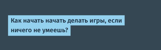 Как начать начать делать игры, если ничего не умеешь?