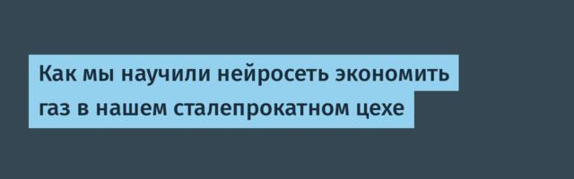 Как мы научили нейросеть экономить газ в нашем сталепрокатном цехе
