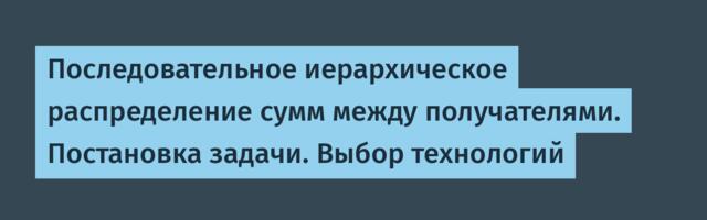 Последовательное иерархическое распределение сумм между получателями. Постановка задачи. Выбор технологий