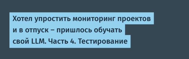 Хотел упростить мониторинг проектов и в отпуск — пришлось обучать свой LLM. Часть 4. Тестирование