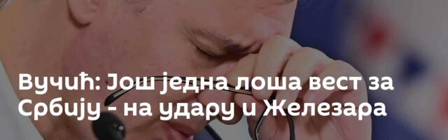 Вучић: Још једна лоша вест за Србију - на удару и Железара