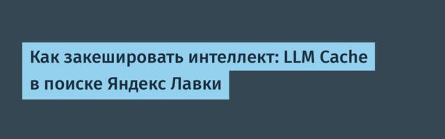 Как закешировать интеллект: LLM Cache в поиске Яндекс Лавки