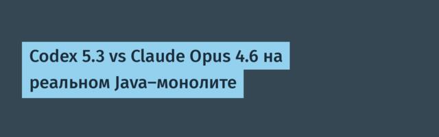 Codex 5.3 vs Claude Opus 4.6 на реальном Java-монолите
