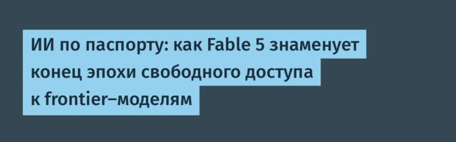 ИИ по паспорту: как Fable 5 знаменует конец эпохи свободного доступа к frontier-моделям