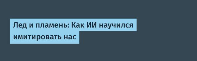 Лед и пламень: Как ИИ научился имитировать нас