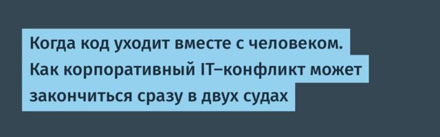 Когда код уходит вместе с человеком. Как корпоративный IT-конфликт может закончиться сразу в двух судах