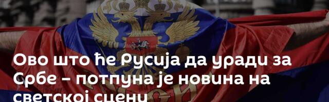 Ово што ће Русија да уради за Србе – потпуна је новина на светској сцени