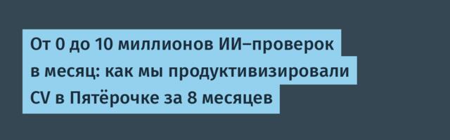 От 0 до 10 миллионов ИИ-проверок в месяц: как мы продуктивизировали CV в Пятёрочке за 8 месяцев